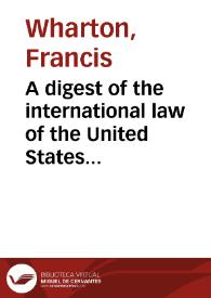 Portada:A digest of the international law of the United States documents issued by presidents and secrretaries of State and from decisions of federal courts and opinions of altorneys-general. Tomo 1 / Edited by Francis Wharton