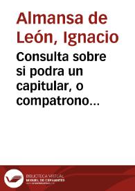 Portada:Consulta sobre si podra un capitular, o compatrono consentir en la eleccion que se hiziere de su persona, en caso que aya votos iguales, deforma [sic] que su consentimiento haga mayor numero, y quede electo, o presentado? Y si podra votar por su padre, o por su hijo, o hermano, o qualquiera otro deudo, o amigo, o colegial de su colegio, assi en oficios, como en beneficios, patronatos, u obras pias, sin embargo de el afecto de sangre, y amistad? / resuelta por el Lic. Don Ignacio Almanza de Leon...