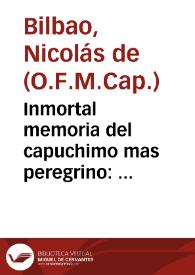 Portada:Inmortal memoria del capuchimo mas peregrino : panegyris funebre, que en las magnificas honras, con que este Conuento de Capuchinos de Santa Justa, y Rufina ... mostrò su justo sentimiento en la muerte de ... Fr. Isidoro de Seuilla ... / dixola el dia 22 del mes de enero de 1751 el M.R.P.Fr. Nicolas de Bilbao ...; se dedica al señor Don Antonio de Aguirre y Arana, quien lo da a publica luz a sus expensas