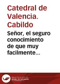 Portada:Señor, el seguro conocimiento de que muy facilmente pueden equivocarse con los fervores de un verdadero zelo ... determina al Cabildo de la Santa Metropolitana Iglesia de Valencia, à poner ... a los ... pies de V. Mag. esta rendida suplica ... porque la noticia de estàr solicitando ... la Colegial de la ciudad de San Felipe, que es de su Arzobispado ... de V. Mag. para que la Sede Apostolica conceda ... la \"Cathedralidad\" ... mueve al de la Metropolitana a que solicite, que se examine ... este zelo ..