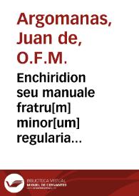 Portada:Enchiridion seu manuale fratru[m] minor[um] regularia instituta eoru[n]dem fratru[m] : necnon aliar[um] personar[um] religiosaru[m] sub p[re]lator[um] dicti ordinis regimine militantiu[m] co[m]modissime co[n]tinens / [aut. Juan de Argomanas] 