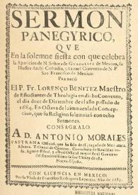 Portada:Sermon panegyrico, qve en la solemne fiesta con que celebra la aparicion de N. Señora de Gvadalvpe de Mexico, su Illustre Archi-Cofradia, cita en el Convento de N.P. San Francicco de Mexico: predicó El P.Fr. Lorenço BenitezMaestro de Estudiantes de Theologia en dicho Convento, el dia doze de Diciembre de el año passado de 1684. En octava de la immaculada Concepcion, que su religion solemnizó con ocho Sermones : consagralo. A D. Antonio Morales Pastrana Official, que ha sido deel juzgado de Medianata, Aduana, Tribunal de Quentas, Contaduria de Real Hazienda, Agente-Fifcal, y actual Official mayor de el Govierno del Excelentifsimo Señor Uirrey de efta Nueva-Efpaña