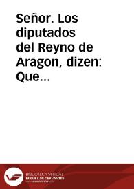 Portada:Señor. Los diputados del Reyno de Aragon, dizen: Que encontrando al primer passo que les introduce al exercicio de sus Oficios, con los vinculos de la Religion del juramento, y la comminacion de las censuras, que por disposiciones Reales estimulan su obligacion de solicitar la obseruancia de sus Fueros ... hasta auer hecho el juramento, que siempre han acostumbrado en el Templo del Saluador de Zaragoça.