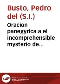 Portada:Oracion panegyrica a el incomprehensible mysterio de la encarnacion del verbo diuino : salida feliz, que su augusta Corte hizo la segunda persona de las tres increadas para sugetar à su dominio el revelado imperio del mundo / predicada en el religiosissimo Colegio de la Compañia de Iesus ... por el M. R. P. M. Pedro del Busto ... el dia veinteycinco de marzo de este año presente ...; sacanla a luz algunos vasallos de corazon afectos à su catholica magestad...