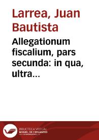 Portada:Allegationum fiscalium, pars secunda : in qua, ultra iuridica, plura politica elucidantur / auctore Dre. D. Ioan. Baptista Larrea...; cum triplici indice...