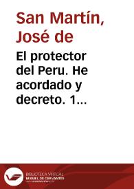 Portada:El protector del Peru. He acordado y decreto. 1 Durante la indisposicion que actualmente sufre el Supremo Delegado, gran mariscal marques de Trujillo, los ministros de estado cada uno en su respectivo departamento, quedan autorizados para expedir por si el despacho de todos los negocios públicos. 2 En los casos de gravedad que ocurran, las providencias serán acordadas y firmadas por dos ministros. Esta autorización cesará de hecho, luego que se restablezca el Supremo Delegado. Publíquese por bando, é insertese en la gaceta oficial. Dado en Lima á 17 de Junio de 1822. 3. Firmado. San Martin, Por órden de S.E., B. Monteagudo.