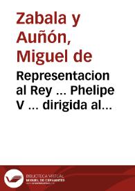 Portada:Representacion al Rey ... Phelipe V ... dirigida al mas seguro aumento del real erario, y conseguir la felicidad, mayor alivio, riqueza, y abundancia de su Monarquìa : que distribuidos los tributos proporcionalmente, sea menos la paga de sus vasallos ..., que restableciendose las labores, y demas exercicios del campo, se reparen las carestìas ..., que florezca en nuestros dominios un comercio superior al de las demàs naciones de Europa ..., que solos nuestros españoles hagan el comercio de la America ...