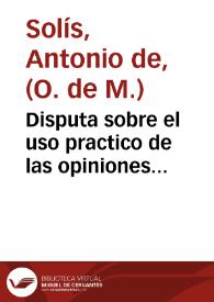 Portada:Disputa sobre el uso practico de las opiniones morales, y practica que debe observar el confesor con los penitentes reincidentes, y consuetudinarios / su autor ... Antonio Solis ...