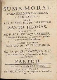 Portada:Suma moral para examen de curas y confessores. Que a la luz del sol de las escuelas Santo Thomas. Parte II / dió al publico ... Fr. Vicente Ferrer, de la Orden de Predicadores ... ; añadida y dispuesta para uso de los principiantes por el M. Fr. Luis Vicente Mas, de la misma Orden ... 